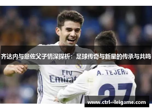 齐达内与恩佐父子情深探析：足球传奇与新星的传承与共鸣