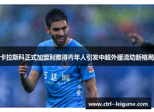 卡拉斯科正式加盟利雅得青年人引发中超外援流动新格局 卡拉斯科正式加盟利雅得青年人引发中超外援流动新格局